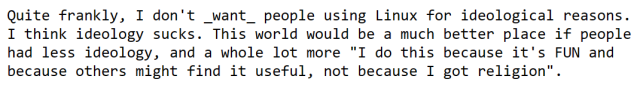 Quite frankly, I don't _want_ people using Linux for ideological reasons. I think ideology sucks. This world would be a much better place if people had less ideology, and a whole lot more "I do this because it's FUN and because others might find it useful, not because I got religion".
