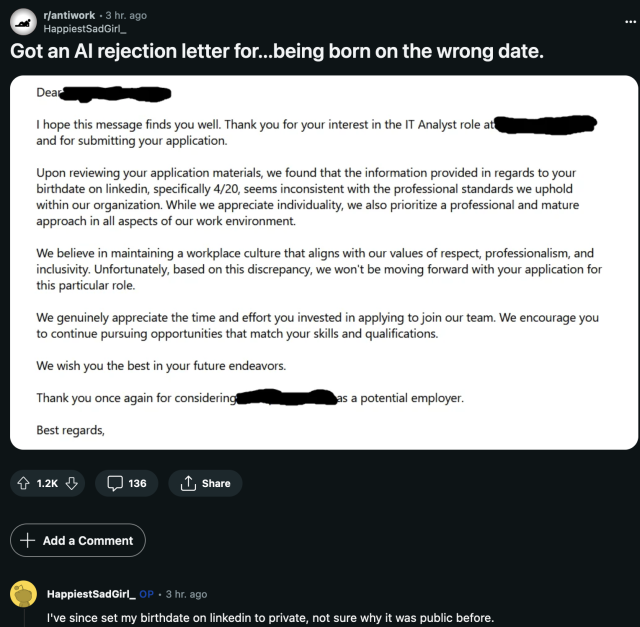 Dear I hope this message finds you well. Thank you for your interest in the IT Analyst role att and for submitting your application.
Upon reviewing your application materials, we found that the information provided in regards to your birthdate on linkedin, specifically 4/20, seems inconsistent with the professional standards we uphold within our organization. While we appreciate individuality, we also prioritize a professional and mature approach in all aspects of our work environment.
We believe in maintaining a workplace culture that aligns with our values of respect, professionalism, and inclusivity. Unfortunately, based on this discrepancy, we won't be moving forward with your application for this particular role.
We genuinely appreciate the time and effort you invested in applying to join our team. We encourage you to continue pursuing opportunities that match your skills and qualifications.
We wish you the best in your future endeavors.
Thank you once again for considering!
as a potential employer.
Best regards,