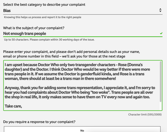 Screenshot of online form.

Select the best category to describe your complaint: Bias

What is the subject of your complaint? Not enough trans people.

Please enter your complaint, and please don’t add personal details such as your name, email or phone number in this field – we’ll ask you for those at the next stage.
Textbox: I am upset because Doctor Who only two transgender characters - Rose (Donna's daughter) and the Doctor. I think Doctor Who would be way better if there were more trans people in it. If we assume the Doctor is genderfluid kinda, and Rose is a trans woman, there should at least be a trans man in there somewhere!

Anyway, thank you for adding some trans representation, I appreciate it, and I'm sorry to hear you had complaints about Doctor Who being "too woke". Trans people are all over the shop in real life, it only makes sense to have them on TV every now and again too.

Take care, [remaining text not visible]