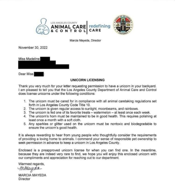 An official reply to the previous letter:
LOS ANGELES COUNTY ANIMAL CARE & CONTROL 

Marcia Mayeda, Director 

November 30, 2022 

Dear Miss 

UNICORN LICENSING 

Thank you very much for your letter requesting permission to have a unicorn in your backyard. I am pleased to tell you that the Los Angeles County Department of Animal Care and Control does license unicorns under the following conditions: 

1. The unicorn must be cared for in compliance with all animal caretaking regulations set 
2. forth in Los Angeles County Code Title 10 The unicor is given regular access to sunlight, moonbeams, and rainbows. 
3. The unicorn is fed one of its favorite treats - watermelon - at least once each week. 
4. The unicorn's horn must be maintained to be in good health. This requires polishing at least once a month with a soft cloth.
5. Any sparkles or glitter used on the unicorn must be nontoxic and biodegradable to ensure the unicorn's good health. 

It is always rewarding to hear from 
young people who thoughtfully consider the requirements of providing a loving home to animals. I commend your sense of responsible pet ownership to seek permission in advance to keep a unicorn in Los Angeles County.

Enclosed is a preapproved unicorn license for when you can find one. In the meantime, because they are indeed very rare to find, we hope you will enjoy this enclosed unicorn with our compliments and appreciation for reaching out to our department. 

Warmest regards,

MARCIA MAYEDA 
Director