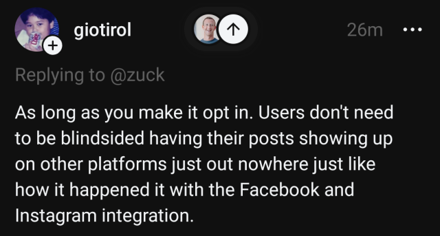 threads user @giotirol replying to @zuck, saying

As long as you make it opt in. Users don't need to be blindsided having their posts showing up on other platforms just out nowhere just like how it happened it with the Facebook and Instagram integration.