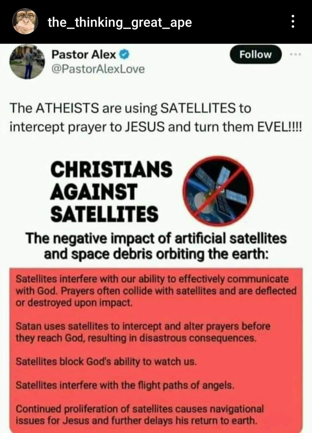 the_thinking_great_ape
Pastor Alex
@PastorAlexLove
Follow
The ATHEISTS are using SATELLITES to
intercept prayer to JESUS and turn them EVEL!!!
CHRISTIANS
AGAINST
SATELLITES
The negative impact of artificial satellites
and space debris orbiting the earth:
Satellites interfere with our ability to effectively communicate
with God. Prayers often collide with satellites and are deflected
or destroyed upon impact.
Satan uses satellites to intercept and alter prayers before
they reach God, resulting in disastrous consequences
Satellites block God's ability to watch us.
Satellites interfere with the flight paths of angels.
Continued proliferation of satellites causes navigational
issues for Jesus and further delays his return to earth