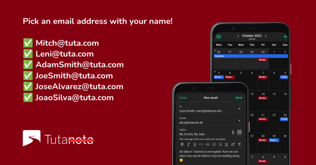 Screenshot of Tuta clients on phones with text:

Pick an email address with your name! 

Mitch@tuta.com JoseAlvarez@tuta.com
JoaoSilva@tuta.com 

These are just some that are still available!