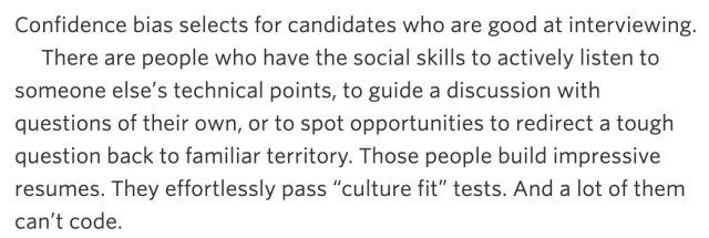 “There are people who have the social skills to actively listen to someone else’s technical points, to guide a discussion with questions of their own, or to spot opportunities to redirect a tough question back to familiar territory. Those people build impressive resumes. They effortlessly pass “culture fit” tests. And a lot of them can’t code.”