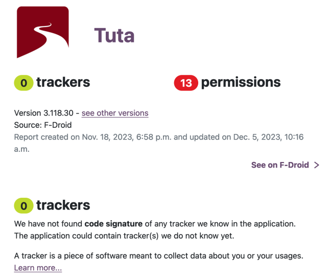 Screenshot of Exodus Privacy website testing the Tuta app:

(o) trackers €F) permissions Version 3.118.30 - see other versions Source: F-Droid Report created on Nov. 18, 2023, 6:58 p.m. and updated on Dec. 5, 2023, 10:16 a.m.

See on F-Droid > (0 trackers We have not found code signature of any tracker we know in the application. The application could contain tracker(s) we do not know yet. A tracker is a piece of software meant to collect data about you or your usages. Learn more... 