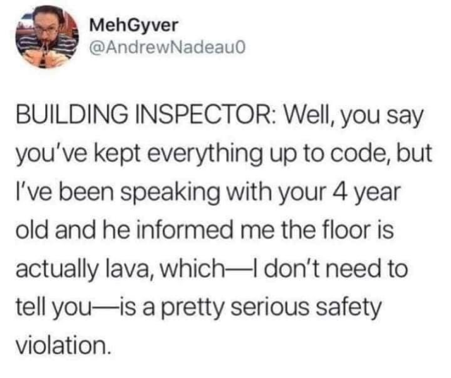 Tweet: building inspector: we’ll, you say you’ve kept everything up to code, but I’ve been speaking with your 4 year old and he informed me the floor is actually lava, which - I don’t need to tell you - is a pretty serious safety violation.
