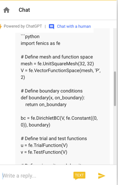 Chat
• Powered by ChatGPT |
'''python
import fenics as fe
Chat with a human
# Define mesh and function space
mesh = fe.UnitSquareMesh (32, 32)
V = fe. VectorFunctionSpace(mesh, 'P',
# Define boundary conditions
def boundary(x, on_boundary):
return on_boundary
bc = fe.DirichletBC(V, fe.Constant (0,
0)), boundary)
# Define trial and test functions
u = fe. TrialFunction(V)
v = fe. TestFunction(V)
Write a reply...
TEXT