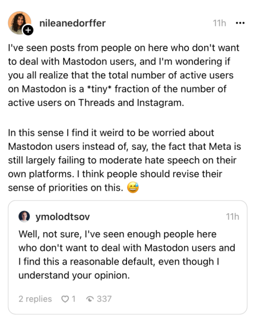 Thread user ymolodtsov posted: “Well, not sure, l've seen enough people here who don't want to deal with Mastodon users and I find this a reasonable default, even though I understand your opinion.”

Thread user nileanedorffer responded: “I've seen posts from people on here who don't want to deal with Mastodon users, and I'm wondering if
you all realize that the total number of active users on Mastodon is a *tiny* fraction of the number of active users on Threads and Instagram.
In this sense I find it weird to be worried about Mastodon users instead of, say, the fact that Meta is still largely falling to moderate hate speech on their own platforms. I think people should revise their sense of priorities on this.”
