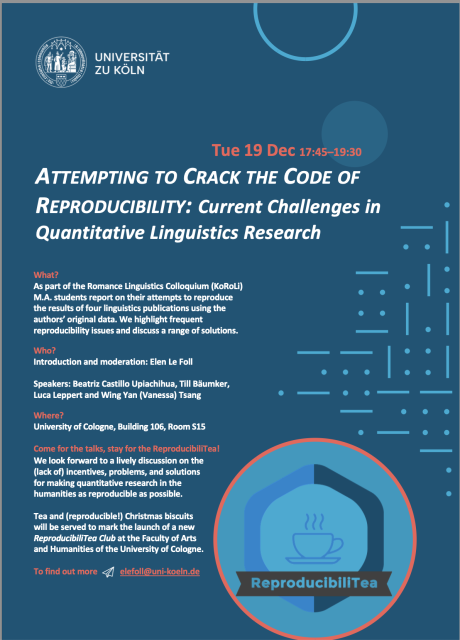 Poster that reads:

Tue 19 Dec 17:45–19:30

ATTEMPTING TO CRACK THE CODE OF REPRODUCIBILITY: Current Challenges in Quantitative Linguistics Research

What? 
As part of the Romance Linguistics Colloquium (KoRoLi) M.A. students report on their attempts to reproduce the results of four linguistics publications using the authors’ original data. We highlight frequent reproducibility issues and discuss a range of solutions.

Who?
Introduction and moderation: Elen Le Foll
Speakers: Beatriz Castillo Upiachihua, Till Bäumker, Luca Leppert and Wing Yan (Vanessa) Tsang

Where?
University of Cologne, Building 106, Room S15

Come for the talks, stay for the ReproducibiliTea!
We look forward to a lively discussion on the (lack of) incentives, problems, and solutions for making quantitative research in the humanities as reproducible as possible.

Tea and (reproducible!) Christmas biscuits will be served to mark the launch of a new ReproducibiliTea Club at the Faculty of Arts and Humanities of the University of Cologne. E-mail me at elefoll@uni-koeln.de to be added to the mailing list and find out about our first meeting in 2024!