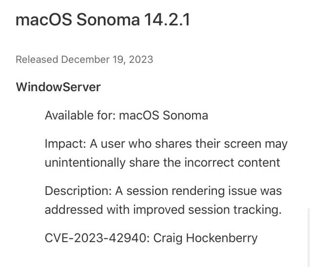Screenshot from Apple’s security updates: macOS Sonoma 14.2.1
Released December 19, 2023
WindowServer
Available for: macOS Sonoma
Impact: A user who shares their screen may unintentionally share the incorrect content
Description: A session rendering issue was addressed with improved session tracking.
CVE-2023-42940: Craig Hockenberry
