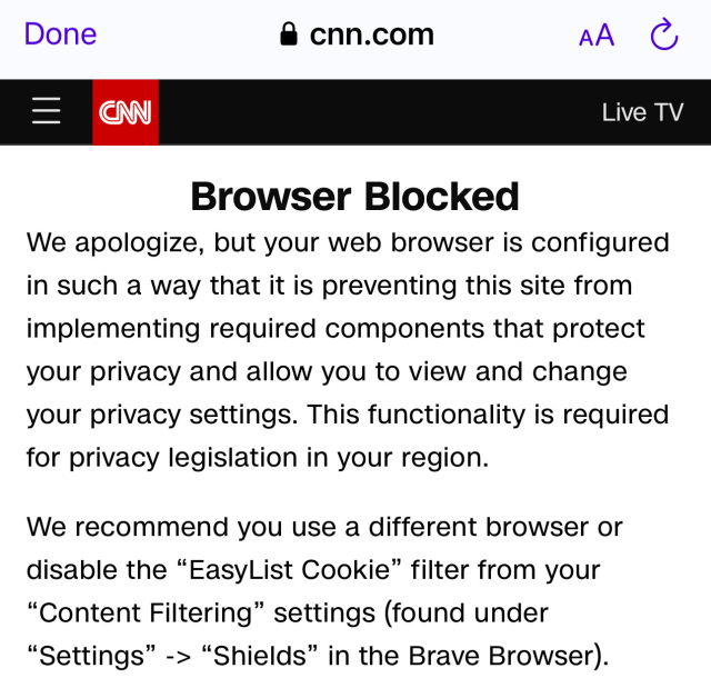 Done
• cnn.com
AA
Live TV
Browser Blocked
We apologize, but your web browser is configured
in such a way that it is preventing this site from
implementing required components that protect
your privacy and allow you to view and change
your privacy settings. This functionality is required
for privacy legislation in your region.
We recommend you use a different browser or
disable the "EasyList Cookie" filter from your
"Content Filtering" settings (found under
"Settings" -> "Shields" in the Brave Browser).
