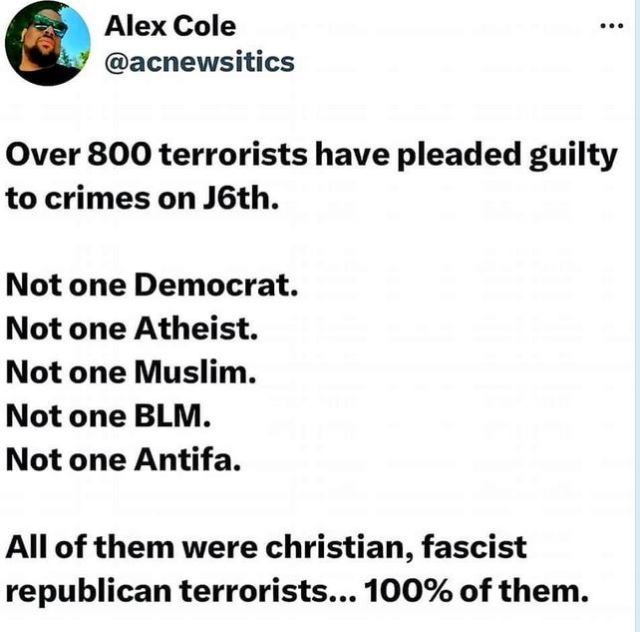 Post by Alex Cole
Over 800 terrorists have pleaded guilty to crimes on J6th.
Not one Democrat. 
Not one Atheist. 
Not one Muslim. 
Not one BLM. 
Not one Antifa. 
All of them were christian, fascist republican terrorists... 100% of them. 