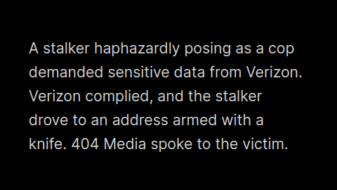 A stalker haphazardly posing as a cop demanded sensitive data from Verizon. Verizon complied, and the stalker drove to an address armed with a knife. 404 Media spoke to the victim. 