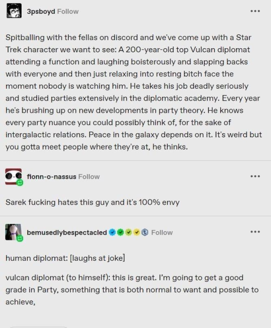 3psboyd writes:

Spitballing with the fellas on discord and we've come up with a Star Trek character we want to see: A 200-year-old top Vulcan diplomat attending a function and laughing boisterously and slapping backs with everyone and then just relaxing into resting bitch face the moment nobody is watching him. He takes his job deadly seriously and studied parties extensively in the diplomatic academy. Every year he's brushing up on new developments in party theory. He knows every party nuance you could possibly think of, for the sake of intergalactic relations. Peace in the galaxy depends on it. It's weird but you gotta meet people where they're at, he thinks.

fionn-o-nassus responds:

Sarek fucking hates this guy and it's 100% envy

bemusedlybespectacled replies:

human diplomat: [laughs at joke]

vulcan diplomat (to himself): this is great. I'm going to get a good grade in Party, something that is both normal to want and possible to achieve