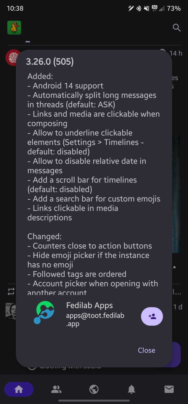 3.26.0 (505)
Added:
- Android 14 support
Automatically split long messages
in threads (default: ASK)
Links and media are clickable when
composing
- Allow to underline clickable
elements (Settings > Timelines
default: disabled)
- Allow to disable relative date in
messages
- Add a scroll bar for timelines
(default: disabled)
⁃ Add a search bar for custom emojis
Links clickable in media
descriptions
14h
eS
Changed:
Counters close to action buttons
Hide emoji picker if the instance
has no emoji
Followed tags are ordered
Account picker when opening with
another account