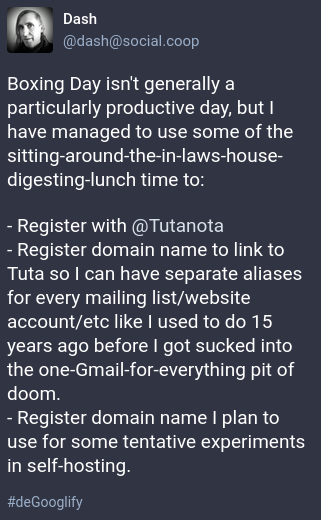 Boxing Day isn't generally a particularly productive day, but I have managed to use some of the sitting-around-the-in-laws-house- digesting-lunch time to:

- Register with @Tutanota

- Register domain name to link to Tuta so | can have separate aliases for every mailing list/website account/etc like | used to do 15 years ago before | got sucked into the one-Gmail-for-everything pit of doom.

- Register domain name | plan to use for some tentative experiments in self-hosting.

#deGooglify 