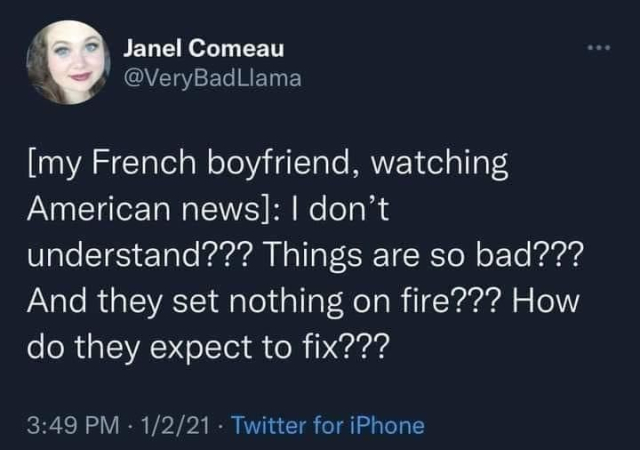Screenshot of a tweet from January 2, 2021 by user @VeryBadLlama Janel Comeau:

[my French boyfriend, watching American news]: I don't understand??? Things are so bad??? And they set nothing on fire??? How do they expect to fix???

