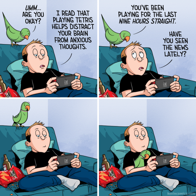 1. Kevin slouches on his couch, bags under his eyes, playing his Switch. Next to him, an empty bag of Doritos and a few empty beer bottles. His bird, perched above him, leans in. "Umm… are you okay?" the bird asks. Kevin replies, "I read that playing Tetris helps distract your brain from anxious thoughts."
2. His bird looks concerned. "You've been playing for the last nine hours straight," he says. Kevin looks up briefly. "Have you seen the news lately?" he asks his bird.
3. His bird looks off into the distance, thinking, as Kevin goes back to his game.
4. Kevin continues playing, his bird nestled under his arm. The bird lays its head on Kevin's chest, watching him play.