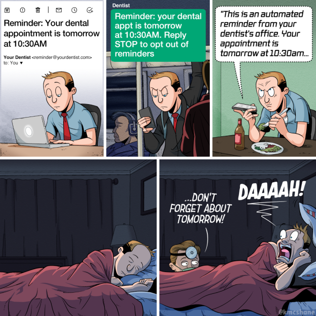 1. Kevin sits at his desk at work, checking his email on his laptop. A message from his dentist reads: "Reminder: Your dental appointment is tomorrow at 10:30AM."
2. Later that evening, Kevin stands in a crowded subway car, checking his phone. A text message from his dentist reads: "Reminder: your dental appointment is tomorrow at 10:30AM. Reply STOP to opt out of reminders." Kevin looks annoyed.
3. Later that night, Kevin sits at his dining room table, eating dinner. He holds his phone out to listen to a voicemail. It says "This is an automated reminder from your dentist's office. Your appointment is tomorrow at 10:30AM." Kevin looks angry.
4. Later that night, Kevin lies asleep in bed. It's quiet.
5. Suddenly, his dentist pokes his head up at the foot of Kevin's bed. "…Don't forget about tomorrow!" he says. Kevin screams in terror: "DAAAAH!"