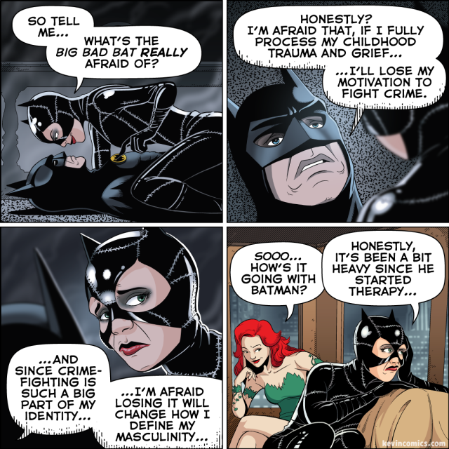 1. Catwoman straddles a prone Batman. With a sly smile, she traces her finger across the bat-symbol on his chest. "So tell me…" she purrs, "What's the Big Bad Bat -really- afraid of?"
2. A close-up on Batman. He looks… sad? "Honestly?" he says, "I'm afraid that, if I fully process my childhood trauma and grief… I'll lose my motivation to fight crime."
3. A close-up on Catwoman. She looks away in discomfort as Batman continues. "…And since crime-fighting is such a big part of my identity, I'm afraid losing it will change how I define my masculinity," he says.
4. Catwoman sits on the couch of her hideout, looking out the window, concerned. Behind her, Poison Ivy leans over to gossip. "Sooo… how's it going with Batman?" Ivy asks. Catwoman replies, "Honestly, it's been a bit heavy since he started going to therapy…"