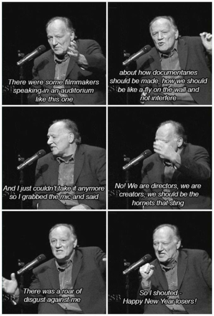 Different panels with Werner Herzog and he says: 

There were some filmmakers
speaking in an auditorium
like this one
about how documentaries
should be made, how we should
S be like a fly on the wall and
not interfere
And I just couldn't take it anymore
so / grabbed the mic and said
No! We are directors, we are
creators, we should be the
hornets that sting
There was a roar of
disgust against me
So / shouted -
Happy New Year losers!
