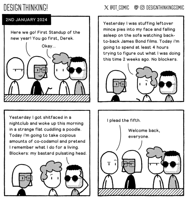 Panel 1: Title says 2nd January 2024. Four people in a Standup meeting. The leader says "Here we go! First Standup of the new year! You go first, Derek."   Panel 2: Derek says "Yesterday I was stuffing leftover mince pies into my face and falling asleep on the sofa watching back-to-back James Bond films. Today i'm going to spend at least 4 hours trying to figure out what I was doing this time 2 weeks ago. No blockers."   Panel 3: The man next to him says "Yesterday I got shitfaced in a nightclub and woke up this morning in a strange flat cuddling a poodle. Today i'm going to take copious amounts of co-codamol and pretend I remember what I do for a living. Blockers: my bastard pulsating head."   Panel 4: The last man says "I plead the fifth". The leader looks annoyed and says "Welcome back everyone".