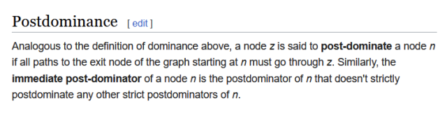 Postdominance

Analogous to the definition of dominance above, a node z is said to post-dominate a node n if all paths to the exit node of the graph starting at n must go through z. Similarly, the immediate post-dominator of a node n is the postdominator of n that doesn't strictly postdominate any other strict postdominators of n. 