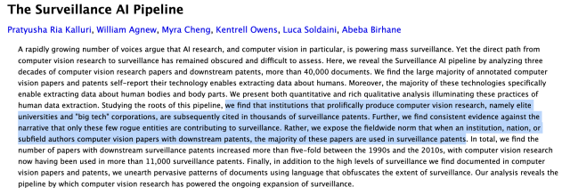 Screenshot of the paper abstract, which says, "The Surveillance AI Pipeline
Pratyusha Ria Kalluri, William Agnew, Myra Cheng, Kentrell Owens, Luca Soldaini, Abeba Birhane
A rapidly growing number of voices argue that AI research, and computer vision in particular, is powering mass surveillance. Yet the direct path from computer vision research to surveillance has remained obscured and difficult to assess. Here, we reveal the Surveillance AI pipeline by analyzing three decades of computer vision research papers and downstream patents, more than 40,000 documents. We find the large majority of annotated computer vision papers and patents self-report their technology enables extracting data about humans. Moreover, the majority of these technologies specifically enable extracting data about human bodies and body parts. We present both quantitative and rich qualitative analysis illuminating these practices of human data extraction. Studying the roots of this pipeline, we find that institutions that prolifically produce computer vision research, namely elite universities and "big tech" corporations, are subsequently cited in thousands of surveillance patents. Further, we find consistent evidence against the narrative that only these few rogue entities are contributing to surveillance. Rather, we expose the fieldwide norm that when an institution, nation, or subfield authors computer vision papers with downstream patents, the majority of these papers are used in surveillance patents