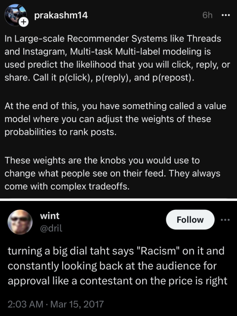 Screenshot of Thread post and screenshot of a Twitter post below:

Threads:
In Large-scale Recommender Systems like Threads and Instagram, Multi-task Multi-label modeling is used predict the likelihood that you will click, reply, or share. Call it p(click), p(reply), and p(repost).
At the end of this, you have something called a value model where you can adjust the weights of these probabilities to rank posts.
These weights are the knobs you would use to change what people see on their feed. They always come with complex tradeoffs.

Twitter:
turning a big dial taht says "Racism" on it and constantly looking back at the audience for approval like a contestant on the price is right
