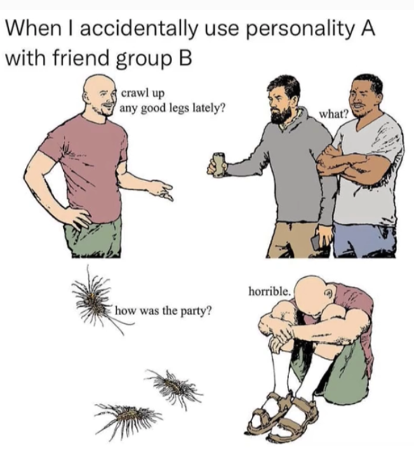 The same guy talks to two guys at a party saying "crawl up any good legs lately?"

The guys look on with contempt "what?"

Later at home he sits head between his legs and his friends the centepeedes ask "how was the party"

"horrible" he says. 