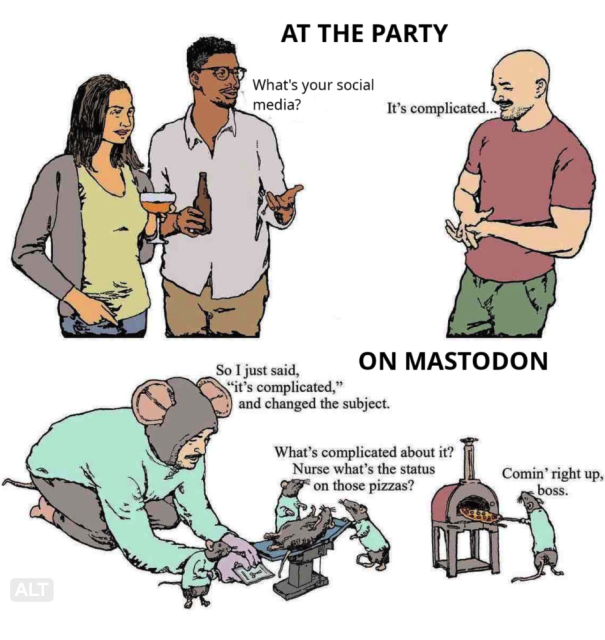 A guy at at a party talking to a couple "what's your social media?" they ask "It's complicated..." he says with a shy smile.

The man at home, he has on a mouse costume and is interacting with several small mice, helping a doctor mouse do an operation on another mouse. "So I just said 'it's complicated...' and changed the subject" the man explains to his mouse friends. 

"What's complicated about it?" says the doctor mouse then adds to the mouse at the tiny pizza oven "nurse what's the status of those pizzas?"

The nurse mouse who is removing a pizza says "coming right up boss"