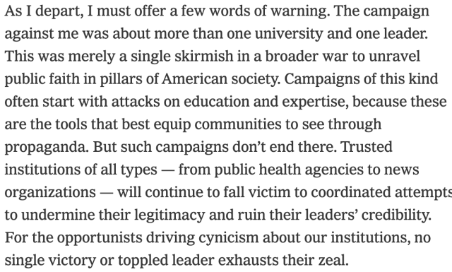 As I depart, I must offer a few words of warning. The campaign against me was about more than one university and one leader. This was merely a single skirmish in a broader war to unravel public faith in pillars of American society. Campaigns of this kind often start with attacks on education and expertise, because these are the tools that best equip communities to see through propaganda. But such campaigns don’t end there. Trusted institutions of all types — from public health agencies to news organizations — will continue to fall victim to coordinated attempts to undermine their legitimacy and ruin their leaders’ credibility. For the opportunists driving cynicism about our institutions, no single victory or toppled leader exhausts their zeal.