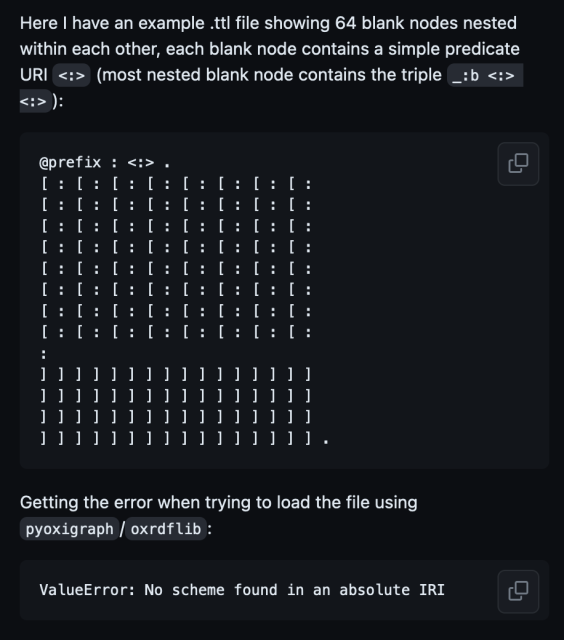 Here I have an example .ttl file showing 64 blank nodes nested within each other, each blank node contains a simple predicate URI <:> (most nested blank node contains the triple _:b <:> <:>):

(it's a grid of square brackets and colons 13 rows long and 32 characters wide. I'll copy/paste the full thing at the end, but basically it just looks like a massive nested set of RDF triples that makes you question why we made computers at all)

Text continues: Getting the error when trying to load the file using pyoxigraph/oxrdflib:

ValueError: No scheme found in an absolute IRI


The grid (not screen reader friendly, but here for you if you want it): 

@prefix : <:> .
[ : [ : [ : [ : [ : [ : [ : [ :
[ : [ : [ : [ : [ : [ : [ : [ :
[ : [ : [ : [ : [ : [ : [ : [ :
[ : [ : [ : [ : [ : [ : [ : [ :
[ : [ : [ : [ : [ : [ : [ : [ :
[ : [ : [ : [ : [ : [ : [ : [ :
[ : [ : [ : [ : [ : [ : [ : [ :
[ : [ : [ : [ : [ : [ : [ : [ :
: 
] ] ] ] ] ] ] ] ] ] ] ] ] ] ] ]
] ] ] ] ] ] ] ] ] ] ] ] ] ] ] ]
] ] ] ] ] ] ] ] ] ] ] ] ] ] ] ]
] ] ] ] ] ] ] ] ] ] ] ] ] ] ] ] .