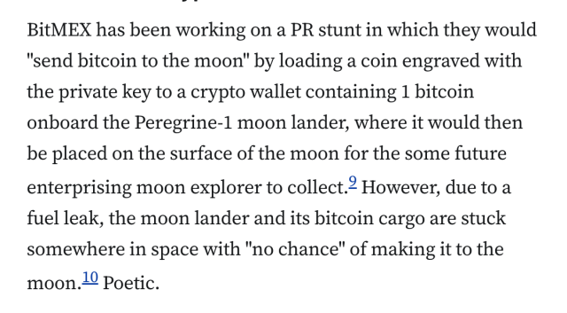 BitMEX has been working on a PR stunt in which they would "send bitcoin to the moon" by loading a coin engraved with the private key to a crypto wallet containing 1 bitcoin onboard the Peregrine-1 moon lander, where it would then be placed on the surface of the moon for the some future enterprising moon explorer to collect.9 However, due to a fuel leak, the moon lander and its bitcoin cargo are stuck somewhere in space with "no chance" of making it to the moon.10 Poetic.