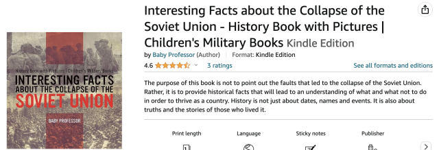 Screenshot of a book page on Amazon:

Interesting Facts about the Collapse of the the Soviet Union - History Book with Pictures | Children's Military Books Kindle Edition  by Baby Professor | The purpose of this book is not to point out the faults that led to the collapse of the Soviet Union.  Rather, it is to provide historical facts that will lead to an understanding of what and what not to do in order to thrive as a country. History is not just about dates, names and events. It is also about truths and the stories of those who lived it. 