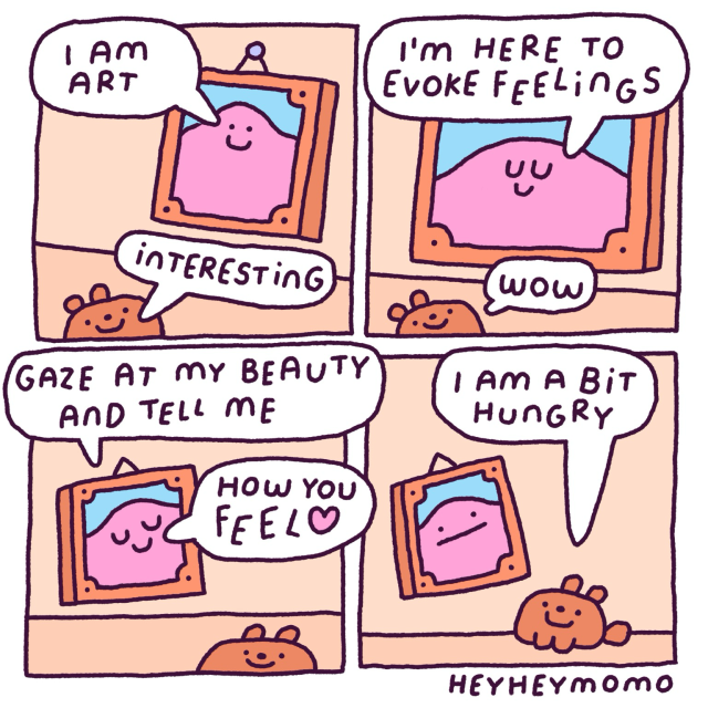 Four panel comic: Panel 1: Bruno is in an art gallery. There’s a painting with a pink blob character. It says “I am art”. Bruno replies “interesting” Panel 2:  the blob painting explains “I’m here to evoke feelings” and looks a bit smug. Bruno just goes “wow” Panel 3: smug blob painting continues: “gaze at my beauty and tell me how you feel ❤️”  Panel 4: Bruno says “I’m a bit hungry”. The painting frowns disappointed 
