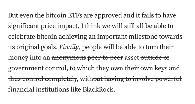 Quote from a newsletter post by Molly White: "But even the bitcoin ETFs are approved and it fails to have significant price impact, I think we will still all be able to celebrate bitcoin achieving an important milestone towards its original goals. Finally, people will be able to turn their money into an [begin strikethrough] anonymous peer-to peer [end strikethrough] asset [begin strikethrough] outside of government control, to which they own their own keys and thus control completely,[end strikethrough]  with [begin strikethrough] out having to involve powerful financial institutions like [end strikethrough] BlackRock."