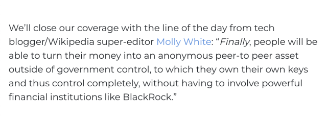 Screenshot of text from a separate article: "We’ll close our coverage with the line of the day from tech blogger/Wikipedia super-editor Molly White: 'Finally, people will be able to turn their money into an anonymous peer-to peer asset outside of government control, to which they own their own keys and thus control completely, without having to involve powerful financial institutions like BlackRock.'"

None of the text is struck out.