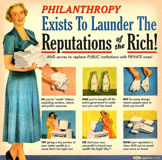 Meme built around an old magazine ad for washing machines but with new text & captions. A woman in a long dress holds a bundle of clean linens. A bold headline reads, "Philanthropy Exists to Launder the Reputations of the Rich! AND serve to replace PUBLIC institutions with PRIVATE ones! 
6 smaller inset images: 1 Woman's hands holding dirty laundry & a caption: SO, you've "made" billions exploiting workers, nature, & public resources." 2. 2 empty quart bottles caption, "AND you've bought off the entire government to make sure you won't be taxed." 3 Two hands holding lace handkerchiefs, "But for some strange reason, people seem to think you're evil?" 4 Woman adding lingerie into washer, "TRY giving a tiny portion of your stolen wealth to a cause that's hot right now." 5 Woman removing item from washer captioned, "OR start your own non-profit to hoard your wealth The Right Way." 6 Stacks of clean linens captioned, "NOW your reputation is clean AND you've saved even more on taxes."