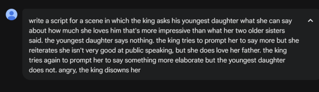 me: write a script for a scene in which the king asks his youngest daughter what she can say about how much she loves him that's more impressive than what her two older sisters said. the youngest daughter says nothing. the king tries to prompt her to say more but she reiterates she isn't very good at public speaking, but she does love her father. the king tries again to prompt her to say something more elaborate but the youngest daughter does not. angry, the king disowns her