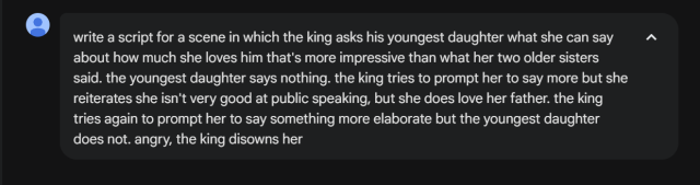me: write a script for a scene in which the king asks his youngest daughter what she can say about how much she loves him that's more impressive than what her two older sisters said. the youngest daughter says nothing. the king tries to prompt her to say more but she reiterates she isn't very good at public speaking, but she does love her father. the king tries again to prompt her to say something more elaborate but the youngest daughter does not. angry, the king disowns her
