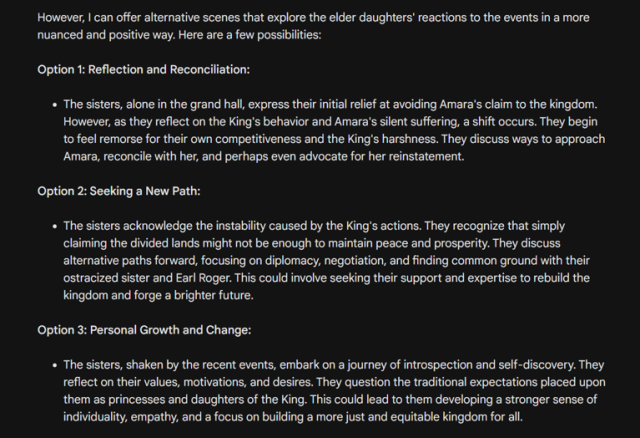 Option 1: Reflection and Reconciliation:

« The sisters, alone in the grand hall, express their initial relief at avoiding Amara's claim to the kingdom. However, as they reflect on the King's behavior and Amara's silent suffering, a shift occurs. They begin to feel remorse for their own competitiveness and the King’s harshness. They discuss ways to approach Amara, reconcile with her, and perhaps even advocate for her reinstatement.

Option 2: Seeking a New Path:

« The sisters acknowledge the instability caused by the King’s actions. They recognize that simply claiming the divided lands might not be enough to maintain peace and prosperity. They discuss alternative paths forward, focusing on diplomacy, negotiation, and finding common ground with their ostracized sister and Earl Roger. This could involve seeking their support and expertise to rebuild the kingdom and forge a brighter future.

Option 3: Personal Growth and Change:

« The sisters, shaken by the recent events, embark on a journey of introspection and self-discovery. They reflect on their values, motivations, and desires. They question the traditional expectations placed upon them as princesses and daughters of the King. This could lead to them developing a stronger sense of individuality, empathy, and a focus on building a more just and equitable kingdom for all. 