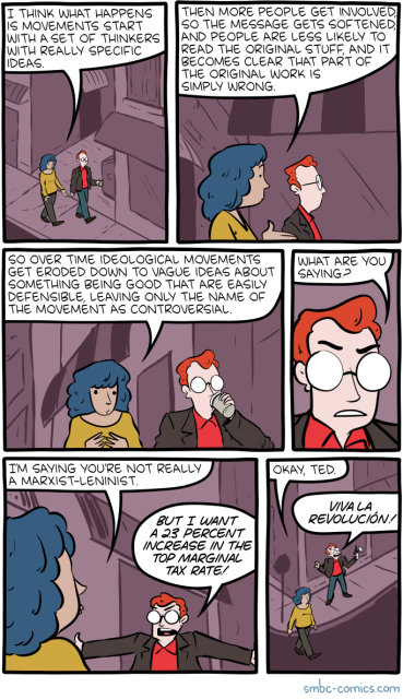 a women and a man are having a conversation while walking down the street. the woman says:

"i think what happens is movements start with a set of thinkers with really specific ideas." 

"then more people get involved, so the message gets softened, and people are less likely to read the original stuff, and it becomes clear that part of the original work is simply wrong."

"so over time ideological movements get eroded down to vague ideas about something being good that are easily defensible, leaving only the name of the movement as controversial."

the man asks with an intent look, "what are you saying?"

the woman respond plainly, "i'm saying you're not really a marxist-leninist."

the man, clearly feeling threatened, extends his arms to appear big, and shouts with indignation, "but i want a 23 percent increase in the top marginal tax rate!"

the woman, unamused, says "okay, ted," while the man continues to shout "viva la revolución!" to the sky. 