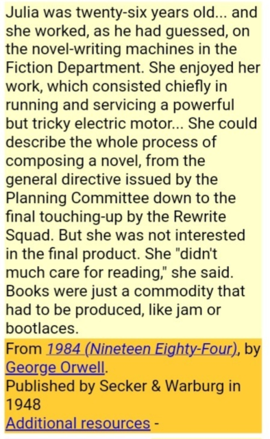 Excerpt from '1984' from George Orwell:
Julia was twenty-six years old... and she worked, as he had guessed, on the novel-writing machines in the Fiction Department. She enjoyed her work, which consisted chiefly in running and servicing a powerful but tricky electric motor... She could describe the whole process of composing a novel, from the general directive issued by the Planning Committee down to the final touching-up by the Rewrite Squad. But she was not interested in the final product. She "didn't much care for reading," she said. Books were just a commodity that had to be produced, like jam or bootlaces