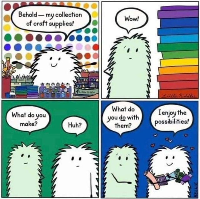 Comic strip. One figure is white the other light green, both looks to be furry, dialogue goes:

Square one, white figure: Behold - my collection of craft supplies (standing among various supplies, with arms outstretched)

Square two, green figure: Wow (looking at a pile of colorful materials, possibly fabric or paperstacks)

Square three, green figure: what do you make? 
Square three, white figure: Huh?
(Just green background)

Square four, green figure: what do you do with them?
Square for, white figure: I enjoy the possibilities!
(Just blue background, colorful hearts surround the white figure)