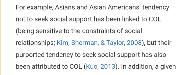 Excerpt: "For example, Asians and Asian Americans’ tendency not to seek social support has been linked to COL (being sensitive to the constraints of social relationships; Kim, Sherman, & Taylor, 2008), but their purported tendency to seek social support has also been attributed to COL (Kuo, 2013)."