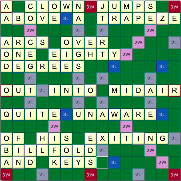 Scrabble board showing a limerick made of all the scrabble tiles used once each:

A clown jumps above a trapeze
Arcs over one eighty degrees
Out into midair
Quite unaware
Of his exiting billfold and keys