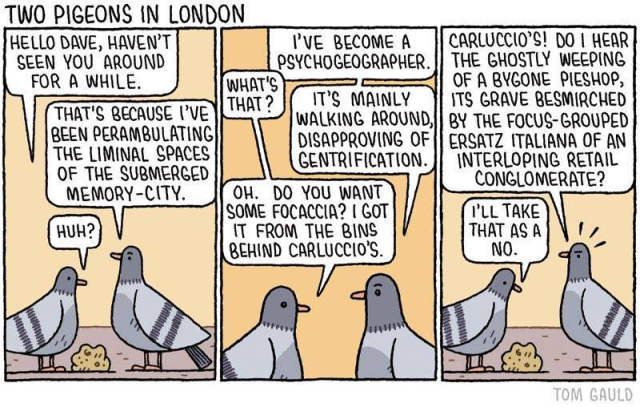 Cartoon: TWO PIGEONS IN LONDON 

Hello Dave, haven't seen you around for a while

That's because I've been perambulating the liminal spaces of the submerged memory-city.

Huh?

I've become a psychogeographer

What's that?

It's mainly walking around disapproving of gentrification.

Oh. Do you want some focaccia? I got it from the bins behind carluccio's

Carluccio's! Do I hear the ghostly weeping of a bygone pieshop, 1ts grave besmirched by the focus-grouped ersatz italiana of an interloping retail 

I'll take that as a no. 
