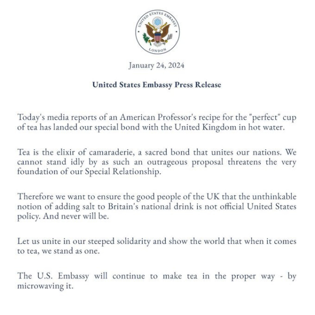 UNITED STATES EMBASSY LONDON
January 24, 2024

United States Embassy Press Release

Today's media reports of an American Professor's recipe for the "perfect" cup of tea has landed our special bond with the United Kingdom in hot water.
Tea is the elixir of camaraderie, a sacred bond that unites our nations. We cannot stand idly by as such an outrageous proposal threatens the very foundation of our Special Relationship.
Therefore we want to ensure the good people of the UK that the unthinkable notion of adding salt to Britain's national drink is not official United States policy. And never will be.
Let us unite in our steeped solidarity and show the world that when it comes to tea, we stand as one.
The U.S. Embassy will continue to make tea in the proper way. By microwaving it.