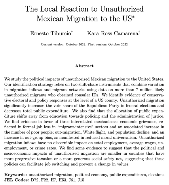 The Local Reaction to Unauthorized Mexican Migration to the US 

Ernesto Tiburcio
Kara Ross Camarena

We study the political impacts of unauthorized Mexican migration to the United States. Our identification strategy relies on two shift-share instruments that combine variation in migration inflows and migrant networks using data on more than 7 million likely unauthorized migrants who obtained consular IDs. We identify evidence of conservative electoral and policy responses at the level of a US county. Unauthorized migration significantly increases the vote share of the Republican Party in federal elections and decreases total public expenditure. We also find that the allocation of public expen- diture shifts away from education towards policing and the administration of justice. We find evidence in favor of three interrelated mechanisms: economic grievance, re- flected in formal job loss in “migrant-intensive” sectors and an associated increase in the number of poor people; out-migration, White flight, and population decline; and an increase in out-group bias, as manifested in reduced moral universalism. Unauthorized migration inflows have no discernible impact on total employment, average wages, un- employment, or crime rates. 